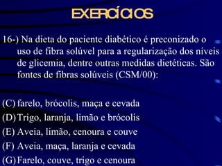 EXERCÍCIOS 16-) Na dieta do paciente diabético é preconizado o uso de fibra solúvel para a regularização dos níveis de glicemia, dentre outras medidas dietéticas. São fontes de fibras solúveis (CSM/00): farelo, brócolis, maça e cevada Trigo, laranja, limão e brócolis Aveia, limão, cenoura e couve Aveia, maça, laranja e cevada Farelo, couve, trigo e cenoura 