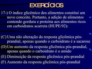 EXERCÍCIOS 17-) O índice glicêmico dos alimentos constitui um novo conceito. Portanto, a adição de alimentos contendo gordura e proteína aos alimentos ricos em carboidratos acarreta (HUPE/92): Uma não alteração da resposta glicêmica pós-prandial, apenas quando o carboidrato é a sacarose Um aumento da resposta glicêmica pós-prandial, apenas quando o carboidrato é o amido Diminuição da resposta glicêmica pós-prandial Aumento da resposta glicêmica pós-prandial 