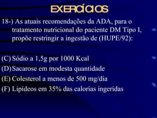 18-) As atuais recomendações da ADA, para o tratamento nutricional do paciente DM Tipo I, propõe restringir a ingestão de (HUPE/92): Sódio a 1,5g por 1000 Kcal Sacarose em modesta quantidade Colesterol a menos de 500 mg/dia Lipídeos em 35% das calorias ingeridas EXERCÍCIOS 