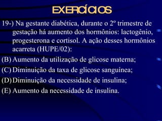 EXERCÍCIOS 19-) Na gestante diabética, durante o 2 º trimestre de gestação há aumento dos hormônios: lactogênio, progesterona e cortisol. A ação desses hormônios acarreta (HUPE/02): Aumento da utilização de glicose materna; Diminuição da taxa de glicose sanguínea; Diminuição da necessidade de insulina; Aumento da necessidade de insulina.  
