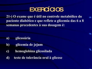 EXERCÍCIOS 21-) O exame que é útil no controle metabólico do paciente diabético e que reflete a glicemia das 6 a 8 semanas precedentes à sua dosagem é:   a)       glicosúria b)       glicemia de jejum c)       hemoglobina glicosilada d)  teste de tolerância oral à glicose   