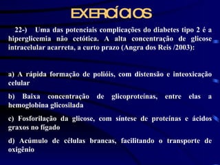 EXERCÍCIOS 22-)    Uma das potenciais complicações do diabetes tipo 2 é a hiperglicemia não cetótica. A alta concentração de glicose intracelular acarreta, a curto prazo (Angra dos Reis /2003):   a) A rápida formação de polióis, com distensão e inteoxicação celular b) Baixa concentração de glicoproteínas, entre elas a hemoglobina glicosilada c) Fosforilação da glicose, com síntese de proteínas e ácidos graxos no fígado d) Acúmulo de células brancas, facilitando o transporte de oxigênio 