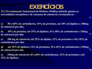 EXERCÍCIOS 23-) No tratamento Nutricional do Diabetes Mellitus infantil, quanto as necessidades energéticas e de consumo de colesterol, recomenda-se:   a)       50 a 60% de carboidartos, 15% de proteínas, até 30% de lipídeos e 300mg de colesterol por dia; b)       10% de proteína, até 25% de lipídeos, 45 a 50% de carboidratos e 150mg de colesterol por dia; c)       200 mg de colesterol, até 25% de lipídeo, 12% de proteínas e 40 a 55% de carboidratos por dia; d)       até 35% de lipídeos, 14% de proteínas, 55 a 65% de carboidratos e 350mg de colesterol por dia; e)       250mg de colesterol, 45 a 60% de carboidratos, 13% de proteínas e até 32% de lipídeos. 