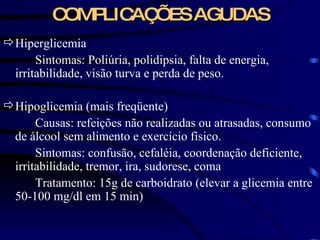 COMPLICAÇÕES AGUDAS Hiperglicemia Sintomas: Poliúria, polidipsia, falta de energia, irritabilidade, visão turva e perda de peso. Hipoglicemia (mais freqüente) Causas: refeições não realizadas ou atrasadas, consumo de álcool sem alimento e exercício físico. Sintomas: confusão, cefaléia, coordenação deficiente, irritabilidade, tremor, ira, sudorese, coma Tratamento: 15g de carboidrato (elevar a glicemia entre 50-100 mg/dl em 15 min) 