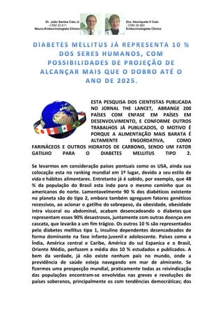 Dr. João Santos Caio Jr - CRM 20.611 Neuro-Endocrinologista Clínico 
Dra. Henriqueta V Caio - CRM 28.960 Endocrinologista Clínico 
ESTA PESQUISA DOS CIENTISTAS PUBLICADA NO JORNAL THE LANCET, ABRANGE 200 PAÍSES COM ENFASE EM PAÍSES EM DESENVOLVIMENTO, E CONFORME OUTROS TRABALHOS JÁ PUBLICADOS, O MOTIVO É PORQUE A ALIMENTAÇÃO MAIS BARATA É ALTAMENTE ENGORDATIVA, COMO FARINÁCEOS E OUTROS HIDRATOS DE CARBONO, SENDO UM FATOR GATILHO PARA O DIABETES MELLITUS TIPO 2. Se levarmos em consideração países pontuais como os USA, ainda sua colocação esta no ranking mundial em 1º lugar, devido a seu estilo de vida e hábitos alimentares. Entretanto já é sabido, por exemplo, que 48 % da população do Brasil esta indo para o mesmo caminho que os americanos do norte. Lamentavelmente 90 % dos diabéticos existente no planeta são do tipo 2, embora também agreguem fatores genéticos recessivos, ao acionar o gatilho do sobrepeso, da obesidade, obesidade intra visceral ou abdominal, acabam desencadeando o diabetes que representam esses 90% desastrosos, juntamente com outras doenças em cascata, que levarão a um fim trágico. Os outros 10 % são representados pelo diabetes mellitus tipo 1, insulino dependentes desencadeados de forma dominante na fase infanto juvenil e adolescente. Países como a Índia, América central e Caribe, América do sul Espanica e o Brasil, Oriente Médio, perfazem a média dos 10 % estudados e publicados. A bem da verdade, já não existe nenhum pais no mundo, onde a previdência de saúde esteja navegando em mar de almirante. Se fizermos uma prospecção mundial, praticamente todas as reivindicação das populações encontram-se envolvidas nas greves e revoluções de países soberanos, principalmente os com tendências democráticas; dos  