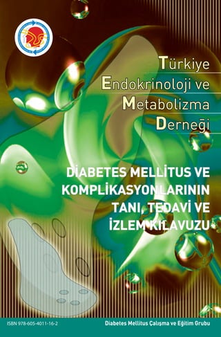 TürkiyeEndokrinolojiveMetabolizmaDerneğiDİABETESMELLİTUSVEKOMPLİKASYONLARININTANI,TEDAVİVEİZLEMKILAVUZU
Diabetes Mellitus Çalışma ve Eğitim GrubuISBN 978-605-4011-16-2
Türkiye
Endokrinoloji ve
Metabolizma
Derneği
DİABETES MELLİTUS VE
KOMPLİKASYONLARININ
TANI, TEDAVİ VE
İZLEM KILAVUZU
TEMD üyelerine ücretsiz olarak dağıtılır.
 