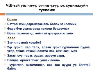 ЧШ-тэй үйлчлүүлэгчид үзүүлэх сувилахуйн
тусламж
Орчин











Сэтгэл зүйн дарамтаас аль болох зайлсхийх
Өдөр бүр усанд орох нөхцөл бүрдүүлэх
Өрөө тасалгаанд чийгтэй цэвэрлэгээ хийх
Хоол
Эмчилгээний хоол№9
2-р гурил, хар талх, арвай гурил,гурвалжин будаа,
үхэр, тахиа, гахайн өөхгүй мах, жигнэсэн мах
Загас, сүү, тараг, ээдэм, ааруул аарц,
Байцаа, өргөст хэмх, улаан лооль
уураглаг, витаминлаг, өөх тос нүүрс ус багатай
байна

 