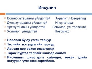 Инсулин











Богино хугацааны үйлдэлтэй
Акрапит, Новорапид
Дунд хугацааны үйлдэлтэй
Инсулатард
Урт хугацааны үйлдэлтэй
Левимер, ультраленте
Холимог үйлдэлтэй
Новомикс
Новопен буюу үзгэн тариур
1мл-ийн нэг удаагийн тариур
Арьсан дор өөхөн эдэд тарих
Тарих бүртээ талбайг шинээр сонгох
Инсулины шимэгдэлт сайжирч, өөхөн эдийн
хатуурал үүсэхээс сэргийлнэ.

 