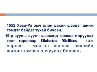 1552 Хеса-Ра эмч олон дахин шээдэг шинж
тэмдэг байдаг тухай бичсэн.
19-р зууны сүүлч шээсэнд глюкоз илрүүлэх
тест гарснаар Diabetes Mellitus
гэж

нэрлэн
монгол хэлнээ чихрийн
шижин хэмээн орчуулах болсон .

 