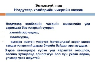 Эмнэлзүй, явц
Нэгдүгээр хэлбэрийн чихрийн шижин

•
•
•

Нэгдүгээр хэлбэрийн чихрийн шижингийн үед
заримдаа бие илэрхий сулран,
хэвлийгээр өвдөх,
бөөлжүүлж,
амнаас ацетон үнэртэх /кетоацидоз/ зэрэг шинж
тэмдэг илэрсний дараа биеийн байдал эрс мууддаг.
Хэрэв кетоацидоз үүсэн үед яаралтай оношлон,
богино хугацаанд арилгахгүй бол хүн ухаан алдаж,
улмаар үхэх аюултай.

 
