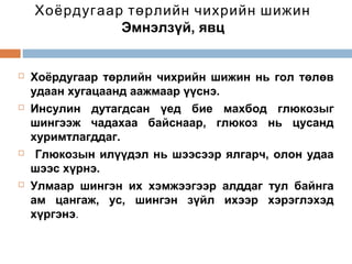 Хоёрдугаар төрлийн чихрийн шижин
Эмнэлзүй, явц









Хоёрдугаар төрлийн чихрийн шижин нь гол төлөв
удаан хугацаанд аажмаар үүснэ.
Инсулин дутагдсан үед бие махбод глюкозыг
шингээж чадахаа байснаар, глюкоз нь цусанд
хуримтлагддаг.
Глюкозын илүүдэл нь шээсээр ялгарч, олон удаа
шээс хүрнэ.
Улмаар шингэн их хэмжээгээр алддаг тул байнга
ам цангаж, ус, шингэн зүйл ихээр хэрэглэхэд
хүргэнэ.

 