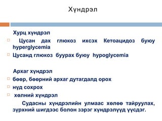 Хүндрэл









Хурц хүндрэл
Цусан дах глюкоз ихсэх Кетоацидоз
hyperglycemia
Цусанд глюкоз буурах буюу hypoglycemia

буюу

Архаг хүндрэл
бөөр, бөөрний архаг дутагдалд орох
нүд сохрох
хөлний хүндрэл
Судасны хүндрэлийн улмаас хөлөө тайруулах,
зүрхний шигдээс болон зэрэг хүндрэлүүд үүсдэг.

 