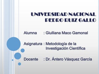 UNIVERSIDAD NACIONAL
        PEDRO RUIZ GALLO

Alumna     : Giulliana Maco Gamonal

Asignatura : Metodología de la
             Investigación Científica

Docente    : Dr. Ántero Vásquez García
 