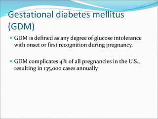 Gestational diabetes mellitus
(GDM)
 GDM is defined as any degree of glucose intolerance
with onset or first recognition during pregnancy.
 GDM complicates 4% of all pregnancies in the U.S.,
resulting in 135,000 cases annually
 