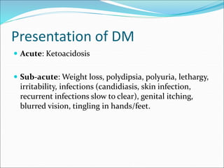Presentation of DM
 Acute: Ketoacidosis
 Sub-acute: Weight loss, polydipsia, polyuria, lethargy,
irritability, infections (candidiasis, skin infection,
recurrent infections slow to clear), genital itching,
blurred vision, tingling in hands/feet.
 