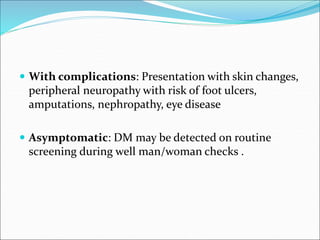  With complications: Presentation with skin changes,
peripheral neuropathy with risk of foot ulcers,
amputations, nephropathy, eye disease
 Asymptomatic: DM may be detected on routine
screening during well man/woman checks .
 