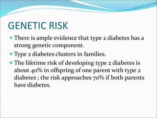 GENETIC RISK
 There is ample evidence that type 2 diabetes has a
strong genetic component.
 Type 2 diabetes clusters in families.
 The lifetime risk of developing type 2 diabetes is
about 40% in offspring of one parent with type 2
diabetes ; the risk approaches 70% if both parents
have diabetes.
 