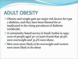 ADULT OBESITY
 Obesity and weight gain are major risk factors for type
2 diabetes, and they have been blamed for or
implicated in the rising prevalence of diabetes
worldwide.
 A community-based survey in Saudi Arabia in 1995–
2000 of people aged 30–70 years found that 36.9%
were overweight and 35.5% were obese.
 Men were more likely to be overweight and women
were more likely to be obese
 