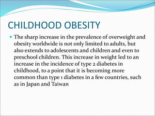 CHILDHOOD OBESITY
 The sharp increase in the prevalence of overweight and
obesity worldwide is not only limited to adults, but
also extends to adolescents and children and even to
preschool children. This increase in weight led to an
increase in the incidence of type 2 diabetes in
childhood, to a point that it is becoming more
common than type 1 diabetes in a few countries, such
as in Japan and Taiwan
 