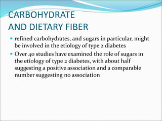 CARBOHYDRATE
AND DIETARY FIBER
 refined carbohydrates, and sugars in particular, might
be involved in the etiology of type 2 diabetes
 Over 40 studies have examined the role of sugars in
the etiology of type 2 diabetes, with about half
suggesting a positive association and a comparable
number suggesting no association
 