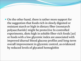  On the other hand, there is rather more support for
the suggestion that foods rich in slowly digested or
resistant starch or high in dietary fiber (nonstarch
polysaccharide) might be protective In controlled
experiments, diets high in soluble fiber-rich foods [20]
or foods with a low glycemic index are associated with
improved diurnal blood glucose profiles and long-term
overall improvement in glycemic control, as evidenced
by reduced levels of glycated hemoglobin
 