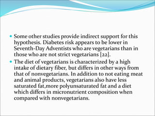  Some other studies provide indirect support for this
hypothesis. Diabetes risk appears to be lower in
Seventh-Day Adventists who are vegetarians than in
those who are not strict vegetarians [22].
 The diet of vegetarians is characterized by a high
intake of dietary fiber, but differs in other ways from
that of nonvegetarians. In addition to not eating meat
and animal products, vegetarians also have less
saturated fat,more polyunsaturated fat and a diet
which differs in micronutrient composition when
compared with nonvegetarians.
 