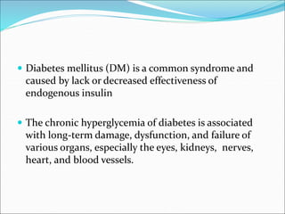  Diabetes mellitus (DM) is a common syndrome and
caused by lack or decreased effectiveness of
endogenous insulin
 The chronic hyperglycemia of diabetes is associated
with long-term damage, dysfunction, and failure of
various organs, especially the eyes, kidneys, nerves,
heart, and blood vessels.
 