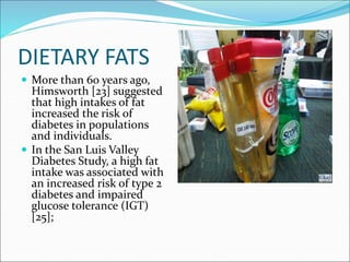 DIETARY FATS
 More than 60 years ago,
Himsworth [23] suggested
that high intakes of fat
increased the risk of
diabetes in populations
and individuals.
 In the San Luis Valley
Diabetes Study, a high fat
intake was associated with
an increased risk of type 2
diabetes and impaired
glucose tolerance (IGT)
[25];
 
