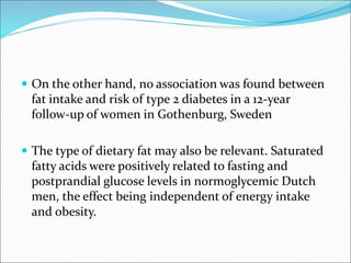  On the other hand, no association was found between
fat intake and risk of type 2 diabetes in a 12-year
follow-up of women in Gothenburg, Sweden
 The type of dietary fat may also be relevant. Saturated
fatty acids were positively related to fasting and
postprandial glucose levels in normoglycemic Dutch
men, the effect being independent of energy intake
and obesity.
 