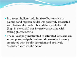  In a recent Italian study, intake of butter (rich in
palmitic and myristic acids) was positively associated
with fasting glucose levels, and the use of olive oil
(high in oleic acid) was inversely associated with
fasting glucose Levels
 The ratio of polyunsaturated to saturated fatty acids in
serum phospholipids has been shown to be inversely
associated with insulin secretion and positively
associated with insulin action
 