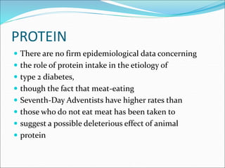 PROTEIN
 There are no firm epidemiological data concerning
 the role of protein intake in the etiology of
 type 2 diabetes,
 though the fact that meat-eating
 Seventh-Day Adventists have higher rates than
 those who do not eat meat has been taken to
 suggest a possible deleterious effect of animal
 protein
 