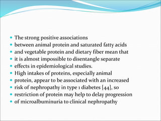  The strong positive associations
 between animal protein and saturated fatty acids
 and vegetable protein and dietary fiber mean that
 it is almost impossible to disentangle separate
 effects in epidemiological studies.
 High intakes of proteins, especially animal
 protein, appear to be associated with an increased
 risk of nephropathy in type 1 diabetes [44], so
 restriction of protein may help to delay progression
 of microalbuminuria to clinical nephropathy
 