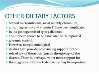 OTHER DIETARY FACTORS
 Several micronutrients, most notably chromium,
 zinc, magnesium and vitamin E, have been implicated
 in the pathogenesis of type 2 diabetes
 and/or been shown to be associated with improved
 glycemic control.
 However, no epidemiological
 studies have provided convincing support for the
 role of any of these nutrients in the etiology of the
 disease. There is, perhaps, rather more support for
 the suggestion vitamin D deficiency may be important
 