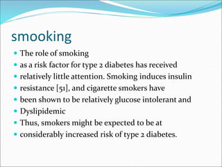 smooking
 The role of smoking
 as a risk factor for type 2 diabetes has received
 relatively little attention. Smoking induces insulin
 resistance [51], and cigarette smokers have
 been shown to be relatively glucose intolerant and
 Dyslipidemic
 Thus, smokers might be expected to be at
 considerably increased risk of type 2 diabetes.
 