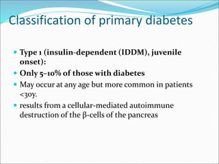 Classification of primary diabetes
 Type 1 (insulin-dependent (IDDM), juvenile
onset):
 Only 5–10% of those with diabetes
 May occur at any age but more common in patients
<30y.
 results from a cellular-mediated autoimmune
destruction of the β-cells of the pancreas
 