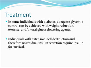 Treatment
 In some individuals with diabetes, adequate glycemic
control can be achieved with weight reduction,
exercise, and/or oral glucoselowering agents.
 Individuals with extensive -cell destruction and
therefore no residual insulin secretion require insulin
for survival.
 