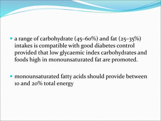  a range of carbohydrate (45–60%) and fat (25–35%)
intakes is compatible with good diabetes control
provided that low glycaemic index carbohydrates and
foods high in monounsaturated fat are promoted.
 monounsaturated fatty acids should provide between
10 and 20% total energy
 