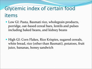 Glycemic index of certain food
items
 Low GI: Pasta, Basmati rice, wholegrain products,
porridge, oat-based cereal bars, lentils and pulses
including baked beans, and kidney beans
 High GI: Corn Flakes, Rice Krispies, sugared cereals,
white bread, rice (other than Basmati), potatoes, fruit
juice, bananas, honey sandwich
 