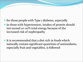  for those people with Type 1 diabetes, especially
 in those with hypertension, intakes of protein should
not exceed 10–20% total energy because of the
increased risk of nephropathy
 It is recommended that a diet rich in foods which
naturally contain signiﬁcant quantities of antioxidants,
especially fruit and vegetables, is followed
 