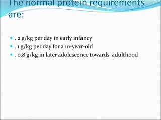 The normal protein requirements
are:
 . 2 g/kg per day in early infancy
 . 1 g/kg per day for a 10-year-old
 . 0.8 g/kg in later adolescence towards adulthood
 