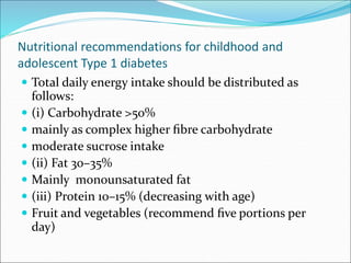 Nutritional recommendations for childhood and
adolescent Type 1 diabetes
 Total daily energy intake should be distributed as
follows:
 (i) Carbohydrate >50%
 mainly as complex higher ﬁbre carbohydrate
 moderate sucrose intake
 (ii) Fat 30–35%
 Mainly monounsaturated fat
 (iii) Protein 10–15% (decreasing with age)
 Fruit and vegetables (recommend ﬁve portions per
day)
 