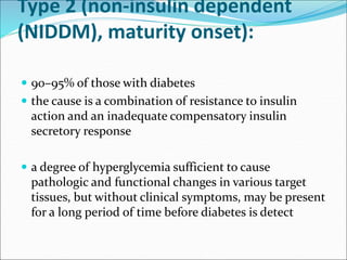 Type 2 (non-insulin dependent
(NIDDM), maturity onset):
 90–95% of those with diabetes
 the cause is a combination of resistance to insulin
action and an inadequate compensatory insulin
secretory response
 a degree of hyperglycemia sufficient to cause
pathologic and functional changes in various target
tissues, but without clinical symptoms, may be present
for a long period of time before diabetes is detect
 