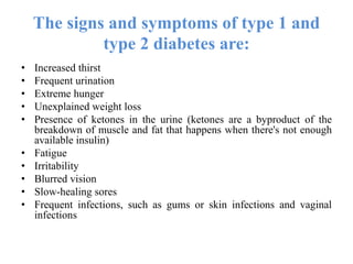 The signs and symptoms of type 1 and
type 2 diabetes are:
• Increased thirst
• Frequent urination
• Extreme hunger
• Unexplained weight loss
• Presence of ketones in the urine (ketones are a byproduct of the
breakdown of muscle and fat that happens when there's not enough
available insulin)
• Fatigue
• Irritability
• Blurred vision
• Slow-healing sores
• Frequent infections, such as gums or skin infections and vaginal
infections
 