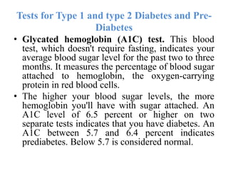 Tests for Type 1 and type 2 Diabetes and Pre-
Diabetes
• Glycated hemoglobin (A1C) test. This blood
test, which doesn't require fasting, indicates your
average blood sugar level for the past two to three
months. It measures the percentage of blood sugar
attached to hemoglobin, the oxygen-carrying
protein in red blood cells.
• The higher your blood sugar levels, the more
hemoglobin you'll have with sugar attached. An
A1C level of 6.5 percent or higher on two
separate tests indicates that you have diabetes. An
A1C between 5.7 and 6.4 percent indicates
prediabetes. Below 5.7 is considered normal.
 