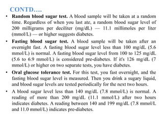 CONTD….
• Random blood sugar test. A blood sample will be taken at a random
time. Regardless of when you last ate, a random blood sugar level of
200 milligrams per deciliter (mg/dL) — 11.1 millimoles per liter
(mmol/L) — or higher suggests diabetes.
• Fasting blood sugar test. A blood sample will be taken after an
overnight fast. A fasting blood sugar level less than 100 mg/dL (5.6
mmol/L) is normal. A fasting blood sugar level from 100 to 125 mg/dL
(5.6 to 6.9 mmol/L) is considered pre-diabetes. If it's 126 mg/dL (7
mmol/L) or higher on two separate tests, you have diabetes.
• Oral glucose tolerance test. For this test, you fast overnight, and the
fasting blood sugar level is measured. Then you drink a sugary liquid,
and blood sugar levels are tested periodically for the next two hours.
• A blood sugar level less than 140 mg/dL (7.8 mmol/L) is normal. A
reading of more than 200 mg/dL (11.1 mmol/L) after two hours
indicates diabetes. A reading between 140 and 199 mg/dL (7.8 mmol/L
and 11.0 mmol/L) indicates pre-diabetes.
 