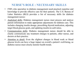 NURSE’S ROLE : NECESSARY SKILLS
• FNPs who specialize in diabetes management need practical expertise and
knowledge to provide effective care for their patients. The U.S. Bureau of
Labor Statistics (BLS) provides a list of necessary skills for diabetes
management nurses:
• Analytical skills: Diabetes management nurses must process and analyze
patient information to make appropriate adjustments for diabetes care. This
includes changing insulin dosage, prescribing thyroid medication, adjusting
target blood glucose goals, and updating insulin-to-carb ratios.
• Communication skills: Diabetes management nurses should be able to
clearly communicate any treatment changes to patients, other nurses, and
doctors at their practice.
• Attention to detail: Even the slightest changes in blood work or blood
glucose levels can have a huge impact on overall a patient’s well-being, so
diabetes nurses must closely monitor health trends.
 