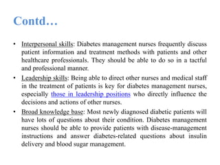 Contd…
• Interpersonal skills: Diabetes management nurses frequently discuss
patient information and treatment methods with patients and other
healthcare professionals. They should be able to do so in a tactful
and professional manner.
• Leadership skills: Being able to direct other nurses and medical staff
in the treatment of patients is key for diabetes management nurses,
especially those in leadership positions who directly influence the
decisions and actions of other nurses.
• Broad knowledge base: Most newly diagnosed diabetic patients will
have lots of questions about their condition. Diabetes management
nurses should be able to provide patients with disease-management
instructions and answer diabetes-related questions about insulin
delivery and blood sugar management.
 