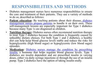 RESPONSIBILITIES AND METHODS
• Diabetes management nurses have numerous responsibilities to ensure
the care and treatment of their patients. They use a variety of methods
to do so, described as follows:
• Patient education: By teaching patients about their disease, diabetes
management nurses prepare patients to handle it on their own. These
self-management lessons are especially important for Type 1 diabetics
because many Type 1s are diagnosed as children.
• Nutrition therapy: Diabetes nurses often recommend nutrition therapy
to treat Type 2 diabetics because the condition is frequently caused by
unhealthy dietary choices. For both Type 1 and 2 diabetics, a healthy
diet can help keep blood glucose levels stable and reduce the risks for
hyperglycemic (high blood sugar) or hypoglycemic (low blood sugar)
episodes.
• Medication: Diabetes nurses manage the condition by prescribing
insulin, a hormone that helps regulate blood glucose levels. Type 1
diabetics are insulin dependent and are prescribed insulin in varying
doses, either via daily syringe injections or through the use of an insulin
pump. Type 2 diabetics have the option of taking insulin orally.
 