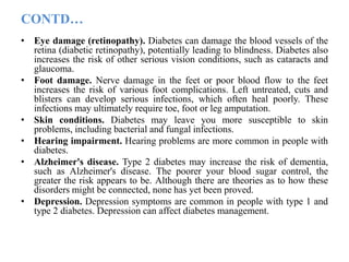 CONTD…
• Eye damage (retinopathy). Diabetes can damage the blood vessels of the
retina (diabetic retinopathy), potentially leading to blindness. Diabetes also
increases the risk of other serious vision conditions, such as cataracts and
glaucoma.
• Foot damage. Nerve damage in the feet or poor blood flow to the feet
increases the risk of various foot complications. Left untreated, cuts and
blisters can develop serious infections, which often heal poorly. These
infections may ultimately require toe, foot or leg amputation.
• Skin conditions. Diabetes may leave you more susceptible to skin
problems, including bacterial and fungal infections.
• Hearing impairment. Hearing problems are more common in people with
diabetes.
• Alzheimer's disease. Type 2 diabetes may increase the risk of dementia,
such as Alzheimer's disease. The poorer your blood sugar control, the
greater the risk appears to be. Although there are theories as to how these
disorders might be connected, none has yet been proved.
• Depression. Depression symptoms are common in people with type 1 and
type 2 diabetes. Depression can affect diabetes management.
 