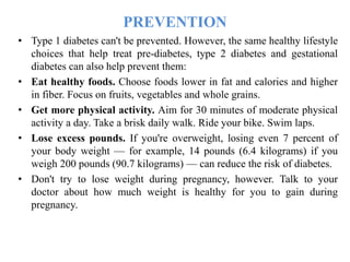 PREVENTION
• Type 1 diabetes can't be prevented. However, the same healthy lifestyle
choices that help treat pre-diabetes, type 2 diabetes and gestational
diabetes can also help prevent them:
• Eat healthy foods. Choose foods lower in fat and calories and higher
in fiber. Focus on fruits, vegetables and whole grains.
• Get more physical activity. Aim for 30 minutes of moderate physical
activity a day. Take a brisk daily walk. Ride your bike. Swim laps.
• Lose excess pounds. If you're overweight, losing even 7 percent of
your body weight — for example, 14 pounds (6.4 kilograms) if you
weigh 200 pounds (90.7 kilograms) — can reduce the risk of diabetes.
• Don't try to lose weight during pregnancy, however. Talk to your
doctor about how much weight is healthy for you to gain during
pregnancy.
 